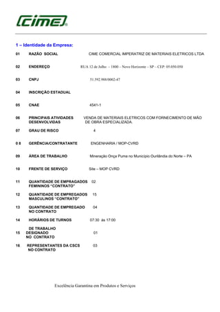Excelência Garantina em Produtos e Serviços
1 – Identidade da Empresa:
01 RAZÃO SOCIAL CIME COMERCIAL IMPERATRIZ DE MATERIAIS ELETRICOS LTDA
02 ENDEREÇO RUA 12 de Julho – 1800 – Novo Horizonte – SP – CEP: 05.050.050
03 CNPJ 51.592.988/0002-47
04 INSCRIÇÃO ESTADUAL
05 CNAE 4541-1
06 PRINCIPAIS ATIVIDADES VENDA DE MATERIAIS ELETRICOS COM FORNECIMENTO DE MÃO
DESENVOLVIDAS DE OBRA ESPECIALIZADA.
07 GRAU DE RISCO 4
0 8 GERÊNCIA/CONTRATANTE ENGENHARIA / MOP-CVRD
09 ÁREA DE TRABALHO Mineração Onça Puma no Município Ourilândia do Norte – PA
10 FRENTE DE SERVIÇO Site – MOP CVRD
11 QUANTIDADE DE EMPRAGADOS 02
FEMININOS “CONTRATO”
12 QUANTIDADE DE EMPREGADOS 15
MASCULINOS “CONTRATO”
13 QUANTIDADE DE EMPREGADO 04
NO CONTRATO
14 HORÁRIOS DE TURNOS 07:30 ás 17:00
DE TRABALHO
15 DESIGNADO 01
NO CONTRATO
16 REPRESENTANTES DA CSCS 03
NO CONTRATO
 