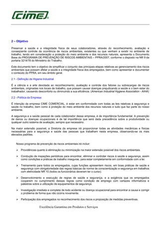 Excelência Garantina em Produtos e Serviços
2 – Objetivo
Preservar a saúde e a integridade física de seus colaboradores, através do reconhecimento, avaliação e
conseqüente controle da ocorrência de riscos ambientais, existentes ou que venham a existir no ambiente de
trabalho, tendo em consideração a proteção do meio ambiente e dos recursos naturais, apresenta o Documento
Base do PROGRAMA DE PREVENÇÃO DE RISCOS AMBIENTAIS – PPRA/2007, conforme o disposto na NR 9 da
portaria 3214/78 do Ministério do Trabalho.
Este documento tem o objetivo de simplificar o conjunto das principais etapas relativas ao gerenciamento dos riscos
ambientais que possam afetar a saúde e a integridade física dos empregados, bem como apresentar e documentar
o conteúdo do PPRA, em seu âmbito geral.
2.1 - Definição de Higiene Industrial
É a ciência e a arte devotada ao reconhecimento, avaliação e controle dos fatores ou sobrecargas de riscos
ambientais, originadas nos locais de trabalho, que possam causar doenças prejudicando a saúde e o bem estar do
trabalhador, causando desconforto ou diminuindo a sua eficiência. (American Industrial Hygiene Association - AIHA)
2.2 - Política da Empresa
É intenção da empresa CIME COMERCIAL, é estar em conformidade com todas as leis relativas à segurança e
saúde no trabalho, bem como à proteção do meio ambiente dos recursos naturais e tudo que faz parte do nosso
ambiente.
A segurança e a saúde pessoal de cada colaborador dessa empresa, é de importância fundamental. A prevenção
de danos ou doenças ocupacionais é de tal importância que será dada precedência sobre a produtividade ou
qualquer outro sistema de avaliação, sempre que necessário.
Na maior extensão possível, a Diretoria da empresa irá proporcionar todas as atividades mecânicas e físicas
necessárias para a segurança e saúde das pessoas que trabalham nesta empresa, observando-se os mais
elevados padrões.
Nosso programa de prevenção de riscos ambientais irá incluir:
Providências quanto à eliminação ou minimização na maior extensão possível dos riscos ambientais.
Condução de inspeções periódicas para encontrar, eliminar e controlar riscos à saúde e segurança, assim
como condições e práticas de trabalho inseguras, para estar completamente em conformidade com a lei.
Treinamento para todos os empregados, cujas funções apresentem riscos, em boas práticas de saúde e
segurança com obrigatoriedade das regras básicas da norma de conscientização e segurança em trabalhos
com eletricidade NR 10 (todos os funcionários deveram ter o curso).
Desenvolvimento e execução de regras de saúde e segurança, e a exigência que os empregados
cooperem no cumprimento dessas regras como condição de emprego com cartazes informativos e
palestras sobre a utilização de equipamentos de segurança.
Investigação imediata e completa de todo acidente ou doença ocupacional para encontrar a causa e corrigir
o problema de forma que não ocorra novamente.
Participação dos empregados no reconhecimento dos riscos e proposição de medidas preventivas.
 