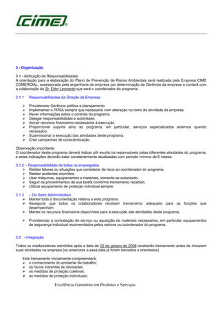 Excelência Garantina em Produtos e Serviços
3 - Organização
3.1 - Atribuição de Responsabilidades
A orientação para a elaboração do Plano de Prevenção de Riscos Ambientais será realizada pela Empresa CIME
COMERCIAL, assessorada pela engenharia da empresa por determinação da Gerência da empresa e contará com
a colaboração do Sr. Eder Leonardo que será o coordenador do programa.
3.1.1 Responsabilidades da Direção da Empresa
Providenciar Gerência política e planejamento.
Implementar o PPRA sempre que necessário com alteração no ramo de atividade da empresa.
Rever informações sobre o controle do programa.
Delegar responsabilidades e autoridade.
Alocar recursos financeiros necessários à execução.
Proporcionar suporte ativo ao programa, em particular, serviços especializados externos quando
necessário.
Supervisionar a execução das atividades deste programa.
Criar campanhas de conscientização
Observação importante:
O coordenador deste programa deverá indicar pôr escrito os responsáveis pelas diferentes atividades do programa,
e estas indicações deverão estar constantemente atualizadas com período mínimo de 6 meses.
3.1.2 – Responsabilidade de todos os empregados
Relatar fatores ou situações que considerar de risco ao coordenador do programa.
Relatar acidentes ocorridos.
Usar máquinas, equipamentos e materiais, somente se autorizado.
Seguir os procedimentos de sua tarefa conforme treinamento recebido.
Utilizar equipamento de proteção individual sempre.
3.1.3 – Do Setor Administrativo
Manter toda a documentação relativa a este programa.
Assegurar que todos os colaboradores recebam treinamento adequado para as funções que
desempenham.
Manter os recursos financeiros disponíveis para a execução das atividades deste programa.
Providenciar a contratação de serviço ou aquisição de materiais necessários, em particular equipamentos
de segurança individual recomendados pelos setores ou coordenador do programa.
3.2 - Integração
Todos os colaboradores admitidos após a data de 02 de janeiro de 2008 receberão treinamento antes de iniciarem
suas atividades na empresa (os anteriores a essa data já foram treinados e orientados).
Este treinamento inicialmente compreenderá:
o conhecimento do ambiente de trabalho;
os riscos inerentes às atividades;
as medidas de proteção coletivas;
as medidas de proteção individuais;
 