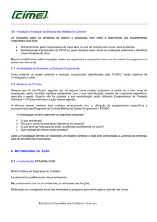 Excelência Garantina em Produtos e Serviços
5.6 - Inspeção e Avaliação da Eficácia das Medidas de Controle
As inspeções sobre as condições de higiene e segurança, bem como a observância dos procedimentos
implantados será feita:
• Rotineiramente, pelos responsáveis de cada setor no que diz respeito aos riscos neles existentes.
• Semestral pelo Coordenador do PPRA ou quem designar para checar as avaliações anteriores e identificar
novas situações de risco.
Relatos simplificados destas inspeções devem ser registrados e arquivados como um documento do programa com
evidencias assinadas.
5.7 - Investigação de Acidentes ou Doenças Ocupacionais
Cada acidente ou quase acidente e doenças ocupacionais (identificadas pelo PCMSO) serão objetivos de
investigação e relato.
5.8 - Medidas de Controle
Sempre que for identificado, agentes que de alguma forma possam prejudicar a saúde ou o bem estar do
empregado, serão tomadas medidas necessárias para a sua neutralização, através de programas específicos,
descritos a seguir. Quando não for possível a sua neutralização serão utilizados Equipamentos de Proteção
Individual – EPI para minimizar a ação desses agentes.
A eficácia dessas medidas será avaliada tecnicamente com a utilização de equipamentos específicos e
acompanhada pelo Programa de Controle Médico de Saúde Ocupacional – PCMSO.
A investigação deverá responder as seguintes perguntas:
O que aconteceu?
Pôr que o incidente aconteceu (identificar as causas)?
O que deve ser feito para se evitar ocorrências semelhantes no futuro?
Que medidas corretivas serão tomadas?
Após a investigação deverá ser elaborado um relatório sintético o qual será comunicada a Gerência da empresa,
para as providências necessárias.
6 - METODOLOGIA DE AÇÃO
6.1 – Implantação PRIMEIRA FASE
Definir Política de Segurança do Trabalho;
Levantamento qualitativo dos riscos ambientais;
Reconhecimento dos riscos ambientais por atividades das funções;
Elaboração do cronograma anual das atividades do programa para eliminação e controle dos riscos.
 