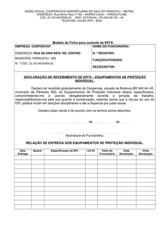 RAZÃO SOCIAL: COOPERATIVA AGROPECUÁRIA DO VALE DO PARACATU – MATRIZ.
ENDEREÇO: Rua Silvino Reis nº 160 – BAIRRO Centro – PARACATU.MG
CGC: 23.153.943/0008-26 INSC. ESTADUAL: 470.045.581.06 – 44.
TELEFONE: (0xx38) 3679 – 8934.
Modelo de Ficha para controle de EPI’S
EMPRESA: COOPERVAP.
ENDEREÇO: RUA SILVINO REIS 160, CENTRO
MUNICÍPIO: PARACATU - MG
N. º CGC: 23.153.943/0008-26.
NOME DO FUNCIONÁRIO:
N. º REGISTRO:
FUNÇÃO/ATIVIDADE:
SEÇÃO/SETOR:
DECLARAÇÃO DE RECEBIMENTO DE EPI’S – EQUIPAMENTOS DE PROTEÇÃO
INDIVIDUAL:
Declaro ter recebido gratuitamente da Coopervap, situada na Rodovia BR 040 km 45,
município de Paracatu MG, os Equipamentos de Proteção Individual abaixo especificados,
comprometendo-me a usá-los obrigatoriamente durante a jornada de trabalho,
responsabilizando-me pela sua guarda e conservação, estando ciente que a recusa do uso do
EPI, poderá incidir em sanções disciplinares e até a dispensa por justa causa.
Declaro estar ciente e de acordo com os termos acima descritos.
.............................................................................................................................., ................................ de ........................................................................... de ..................................
................................................................................................................................................................................................................................................
Assinatura do Funcionário.
RELAÇÃO DE ENTREGA DOS EQUIPAMENTOS DE PROTEÇÃO INDIVIDUAL.
Data
Entrega.
Quanti. Especificação do EPI. CA Nº. Visto do
Funcionário
Data
Devolução.
Visto
Devolução.
 