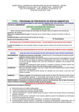 RAZÃO SOCIAL: COOPERATIVA AGROPECUÁRIA DO VALE DO PARACATU – MATRIZ.
ENDEREÇO: Rua Silvino Reis nº 160 – BAIRRO Centro – PARACATU.MG
CGC: 23.153.943/0008-26 INSC. ESTADUAL: 470.045.581.06 – 44.
TELEFONE: (0xx38) 3679 – 8934.
PPRA – PROGRAMA DE PREVENÇÃO DE RISCOS AMBIENTAIS.
ANTECIPAÇÃO E RECONHECIMENTO DOS RISCOS AMBIENTAIS POR SETOR E POR FUNÇÃO
EMPRESA: COOPERVAP DEPARTAMENTO: Suprimentos.
SETOR:LAVADOR DE VEICULO.
DESCRIÇÃO DO SETOR:
Setor onde são desenvolvidas as atividades de limpeza interna e externa nos veículos da
empresa e de clientes.
Maquinas e equipamentos do setor: Compressor de ar, bomba d’água e transito de veículos no pátio do
lavador.
Funções do setor: Auxiliar operacional/ Lavador de veículos.
Numero de funcionários no setor: 01 funcionário.
DESCRIÇÃO DAS ATIVIDADES DESENVOLVIDAS – LEVANTAMENTO DOS RISCOS POR FUNÇÃO.
Lavador de veículos: tem como atividade, efetuar a limpeza interna e externa nos veículos da empresa e de
clientes.
RISCOS AMBIENTAIS ENCONTRADOS NO SETOR E NO DESENVOLVIMENTO DAS FUNÇÕES.
RISCOS: ANÁLISE QUALITATIVA/QUANTITATIVA DOS RISCOS E DAS FONTES GERADORAS.
ERGONÔMICOS: Exigência de posturas incômodas: Trabalho em pe, e movimentação de braços enquanto
efetuada a limpeza interna nos veículos.
FISICOS: Ruído: O nível equivalente de ruído encontrado durante dosimetria, LEQ (MEDIA)= 73,8 dB
(A) foi abaixo dos limites de tolerância estabelecidos pelo anexo 01 da NR-15, portaria
3.214/78 e decreto 3048/99. Esse nível não caracteriza a atividade como insalubre nem
como especial.
Umidade: Os trabalhadores estão expostos a umidade ao executar a limpeza externa dos
veículos usando jato d’água, fator este que gera esprei de água no local.
ACIDENTES: Risco de acidentes de trajeto, visto que o trajeto feito pelos trabalhadores do setor é feitos
em ônibus e veículo próprio.
Queda de nível diferente devido serviço ser realizado sob uma rampa, e piso ficar com
resíduo de sabão.
QUIMICOS: Gases e vapores: Os trabalhadores estão expostos a gases de hidróxido de sódio, porem
na amostragem realizada, a concentração esta abaixo do limite de tolerância conforme
recomenda a ACGIH. Concentração de hidróxido de sódio= 0,35 mg/m³.
OBSERVAÇÕES: Construído em estrutura de alvenaria, piso em cimento grosso, teto em laje, iluminação
natural e artificial e atividades em ambiente aberto na área do lavador.
MEDIDAS DE CONTROLE PROPOSTAS.
Equipamento de proteção individual:
a) Bota de borracha com solado antiderrapante.
b) Luvas de borracha para manusear soluções álcalis.
c) Creme de proteção para manusear soluções álcalis.
d) Mascara descartável P-1 quando realizar serviço de soprar o interior dos veículos devido concentração
de poeira suspensa.
e) Mascara com filtro químico combinado contra vapores orgânicos quando da realização de pulverização
de produtos de limpeza dos veículos.
f) Treinar os trabalhadores sobre riscos ergonômicos e medidas de controle destes.
g) Acompanhamento medico periódico e realização de exames complementares, relacionados com os
riscos ambientais expostos; (mesmo os riscos que os trabalhadores se expõe de maneira ocasional).
 
