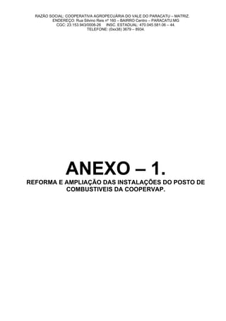 RAZÃO SOCIAL: COOPERATIVA AGROPECUÁRIA DO VALE DO PARACATU – MATRIZ.
ENDEREÇO: Rua Silvino Reis nº 160 – BAIRRO Centro – PARACATU.MG
CGC: 23.153.943/0008-26 INSC. ESTADUAL: 470.045.581.06 – 44.
TELEFONE: (0xx38) 3679 – 8934.
ANEXO – 1.
REFORMA E AMPLIAÇÃO DAS INSTALAÇÕES DO POSTO DE
COMBUSTIVEIS DA COOPERVAP.
 