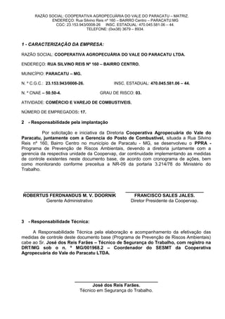 RAZÃO SOCIAL: COOPERATIVA AGROPECUÁRIA DO VALE DO PARACATU – MATRIZ.
ENDEREÇO: Rua Silvino Reis nº 160 – BAIRRO Centro – PARACATU.MG
CGC: 23.153.943/0008-26 INSC. ESTADUAL: 470.045.581.06 – 44.
TELEFONE: (0xx38) 3679 – 8934.
1 - CARACTERIZAÇÃO DA EMPRESA:
RAZÃO SOCIAL: COOPERATIVA AGROPECUÁRIA DO VALE DO PARACATU LTDA.
ENDEREÇO: RUA SILVINO REIS Nº 160 – BAIRRO CENTRO.
MUNICÍPIO: PARACATU – MG.
N. º C.G.C.: 23.153.943/0008-26. INSC. ESTADUAL: 470.045.581.06 – 44.
N. º CNAE – 50.50-4. GRAU DE RISCO: 03.
ATIVIDADE: COMÉRCIO E VAREJO DE COMBUSTIVEIS.
NÚMERO DE EMPREGADOS: 17.
2 - Responsabilidade pela implantação
Por solicitação e iniciativa da Diretoria Cooperativa Agropecuária do Vale do
Paracatu, juntamente com a Gerencia do Posto de Combustível, situada a Rua Silvino
Reis nº 160, Bairro Centro no município de Paracatu - MG, se desenvolveu o PPRA -
Programa de Prevenção de Riscos Ambientais, devendo a diretoria juntamente com a
gerencia da respectiva unidade da Coopervap, dar continuidade implementando as medidas
de controle existentes neste documento base, de acordo com cronograma de ações, bem
como monitorando conforme preceitua a NR-09 da portaria 3.214/78 do Ministério do
Trabalho.
____________________________________ _______________________________
ROBERTUS FERDNANDUS M. V. DOORNIK FRANCISCO SALES JALES.
Gerente Administrativo Diretor Presidente da Coopervap.
3 - Responsabilidade Técnica:
A Responsabilidade Técnica pela elaboração e acompanhamento da efetivação das
medidas de controle deste documento base (Programa de Prevenção de Riscos Ambientais)
cabe ao Sr. José dos Reis Farães – Técnico de Segurança do Trabalho, com registro na
DRT/MG sob o n. º MG/001968.2 – Coordenador do SESMT da Cooperativa
Agropecuária do Vale do Paracatu LTDA.
_________________________________
José dos Reis Farães.
Técnico em Segurança do Trabalho.
 