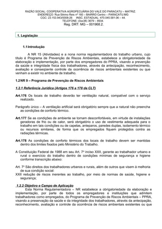 RAZÃO SOCIAL: COOPERATIVA AGROPECUÁRIA DO VALE DO PARACATU – MATRIZ.
ENDEREÇO: Rua Silvino Reis nº 160 – BAIRRO Centro – PARACATU.MG
CGC: 23.153.943/0008-26 INSC. ESTADUAL: 470.045.581.06 – 44.
TELEFONE: (0xx38) 3679 – 8934.
Reg. DRT: MG – 001968.2.
1. Legislação
1.1Introdução
A NR 15 (Atividades) e a nona norma regulamentadora do trabalho urbano, cujo
título é Programa de Prevenção de Riscos Ambientais, estabelece a obrigatoriedade da
elaboração e implementação, por parte dos empregadores do PPRA, visando a prevenção
da saúde e integridade física dos trabalhadores, através da antecipação, reconhecimento,
avaliação e conseqüente controle da ocorrência de riscos ambientais existentes ou que
venham a existir no ambiente de trabalho.
1.2NR 9 – Programa de Prevenção de Riscos Ambientais
1.2.1 Referência Jurídica (Artigos 176 a 178 da CLT)
Art.176 Os locais de trabalho deverão ter ventilação natural, compatível com o serviço
realizado.
Parágrafo único – A ventilação artificial será obrigatório sempre que a natural não preencha
as condições de conforto térmico.
Art.177 Se as condições de ambiente se tornam desconfortáveis, em virtude de instalações
geradoras de frio ou de calor, será obrigatório o uso de vestimenta adequada para o
trabalho em tais condições ou de capelas, anteparos, paredes duplas, isolamento térmico
ou recursos similares, de forma que os empregados fiquem protegidos contra as
radiações térmicas.
Art.178 As condições de conforto térmicos dos locais de trabalho devem ser mantidas
dentro dos limites fixados pelo Ministério do Trabalho.
A Constituição Federal de 1988 em seu Art. 7o
inciso XXII, garante ao trabalhador urbano e
rural o exercício do trabalho dentro de condições mínimas de segurança e higiene
conforme transcrição abaixo:
Art. 7o
São direitos dos trabalhadores urbanos e rurais, além de outros que visem à melhoria
de sua condição social:
XXII redução de riscos inerentes ao trabalho, por meio de normas de saúde, higiene e
segurança;
1.2.2 Objetivo e Campo de Aplicação
Esta Norma Regulamentadora – NR estabelece a obrigatoriedade da elaboração e
implementação, por parte de todos os empregadores e instituições que admitem
trabalhadores como empregados, do Programa de Prevenção de Riscos Ambientais – PPRA,
visando a preservação da saúde e da integridade dos trabalhadores, através da antecipação,
reconhecimento, avaliação e controle da ocorrência de riscos ambientais existentes ou que
 