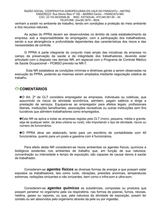 RAZÃO SOCIAL: COOPERATIVA AGROPECUÁRIA DO VALE DO PARACATU – MATRIZ.
ENDEREÇO: Rua Silvino Reis nº 160 – BAIRRO Centro – PARACATU.MG
CGC: 23.153.943/0008-26 INSC. ESTADUAL: 470.045.581.06 – 44.
TELEFONE: (0xx38) 3679 – 8934.
venham a existir no ambiente de trabalho, tendo em condições a proteção do meio ambiente
e dos recursos naturais.
As ações do PPRA devem ser desenvolvidas no âmbito de cada estabelecimento da
empresa, sob a responsabilidade do empregador, com a participação dos trabalhadores,
sendo a sua abrangência e profundidade dependentes das características dos riscos e das
necessidades de controle.
O PPRA é parte integrante do conjunto mais amplo das iniciativas da empresa no
campo da preservação da saúde e da integridade dos trabalhadores, devendo estar
articulado com o disposto nas demais NR, em especial com o Programa de Controle Médico
de Saúde Ocupacional – PCMSO previsto na NR-7.
Esta NR estabelece as condições mínimas e diretrizes gerais a serem observadas na
execução do PPRA, podendo as mesmas serem ampliados mediante negociação coletiva de
trabalho.
COMENTÁRIOS
O Art. 2º da CLT considera empregador as empresas, individuais ou coletivas, que
assumindo os riscos da atividade econômica, admitem, pagam salários e dirige a
prestação de serviços. Equipara-se ao empregador para efeitos legais: profissionais
liberais, instituições beneficentes, associações recreativas ou outras instituições sem fins
lucrativos que admitem trabalhadores como empregados.
Esta NR se aplica a todas as empresas regidas pela CLT (micro, pequena, média e grande,
seja de qualquer setor, da área urbana ou rural), não importando o tipo de atividade, riscos ou
número de funcionários.
O PPRA deve ser elaborado, tanto para um escritório de contabilidade com 40
funcionários, quanto para um posto e gasolina com 4 funcionários.
Para efeito desta NR consideram-se riscos ambientais os agentes físicos, químicos e
biológicos existentes nos ambientes de trabalho que, em função de sua natureza,
concentração ou intensidade e tempo de exposição, são capazes de causar danos à saúde
do trabalhador.
Consideram-se agentes físicos as diversas formas de energia a que possam estar
expostos os trabalhadores, tais como ruído, vibrações, pressões anormais, temperaturas
extremas, radiações ionizantes e não ionizantes, bem como o infra-som e ultra-som.
Consideram-se agentes químicos as substâncias, compostas ou produtos que
possam penetrar no organismo pela via respiratória, nas formas de poeiras, fumos, névoas,
neblina, gases ou vapores, ou que, pela natureza da atividade de exposição, posam ter
contato ou ser absorvidos pelo organismo através da pele ou por ingestão.
 