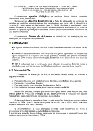 RAZÃO SOCIAL: COOPERATIVA AGROPECUÁRIA DO VALE DO PARACATU – MATRIZ.
ENDEREÇO: Rua Silvino Reis nº 160 – BAIRRO Centro – PARACATU.MG
CGC: 23.153.943/0008-26 INSC. ESTADUAL: 470.045.581.06 – 44.
TELEFONE: (0xx38) 3679 – 8934.
Consideram-se agentes biológicos as bactérias, fumos, bacilos, parasitas,
protozoários, vírus, entre outros.
Consideram-se Agentes Ergonômicos a falta de adequação do ambiente de
trabalho às condições psicofisiológicas dos trabalhadores em geral. Não é obrigatória a
constatação deste agente no Documento base do PPRA, devendo o levantamento estar
voltado à melhoria e adequação do mobiliário, dos equipamentos e ferramentas do posto de
trabalho, e à própria organização do ambiente, visando proporcionar conforto e qualidade de
vida aos trabalhadores.
Consideram-se Riscos de Acidentes as deficiências ou inadequações nas
instalações, ou máquinas e equipamentos.
COMENTÁRIOS
Os agentes ambientais químicos, físicos e biológicos estão relacionados nos anexos da NR
15.
O PPRA não deve ser confundido com o mapa de risco, já que o primeiro é um programa de
higiene ocupacional e o segundo um estudo qualitativo realizado pelo próprio trabalhador,
através da CIPA, levando-se em consideração, também os riscos ergonômicos e os riscos de
acidentes.
A NR 9 estabelece que o empregador deve elaborar cronograma definindo metas e
prioridades, para controlar os riscos identificados e, existentes no ambiente de trabalho.
1.2.3 Estrutura do PPRA
O Programa de Prevenção de Riscos Ambientais deverá conter, no mínimo, a
seguinte estrutura:
a) Planejamento anual com estabelecimento de metas, prioridades e cronogramas;
b) Estratégia e metodologia de ação;
c) Forma de registro, manutenção e divulgação dos dados;
d) Periodicidade e forma de avaliação do desenvolvimento do PPRA.
Deverá ser efetuada, sempre que necessário e pelo menos uma vez por ano, uma
análise global do PPRA para avaliação do seu desenvolvimento e realização dos ajustes
necessários e estabelecimento de novas metas e prioridades.
O documento-base e suas alterações e complementações deverão ser apresentados e
discutidos na CIPA, quando existe na empresa, de acordo com a NR-5, sendo sua cópia
anexada ao livro de atas desta Comissão.
O documento-base e suas alterações deverão estar disponíveis de modo a
proporcionar o imediato acesso às autoridades competentes.
O cronograma previsto deverá indicar claramente os prazos para o desenvolvimento das
etapas e cumprimento das metas do PPRA.
 