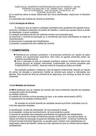 RAZÃO SOCIAL: COOPERATIVA AGROPECUÁRIA DO VALE DO PARACATU – MATRIZ.
ENDEREÇO: Rua Silvino Reis nº 160 – BAIRRO Centro – PARACATU.MG
CGC: 23.153.943/0008-26 INSC. ESTADUAL: 470.045.581.06 – 44.
TELEFONE: (0xx38) 3679 – 8934.
g) os possíveis danos à saúde relacionada aos riscos identificados, disponíveis na literatura
técnica;
h) a descrição das medidas de controle já existentes.
1.2.4.3 Avaliação de Riscos
É a fase em que se realiza a avaliação quantitativa e/ou qualitativa dos agentes físicos,
químicos e biológicos existentes nos postos de trabalho, e outros que causam danos à saúde
do trabalhador, a serem avaliados.
A avaliação quantitativa deverá ser realizada sempre que necessária para:
a) comprovar o controle da exposição ou a inexistência dos riscos identificados na etapa de
reconhecimento;
b) dimensionar a exposição dos trabalhadores;
c) subsidiar o equipamento das medidas de controle.
COMENTÁRIOS
Entende-se por avaliação quantitativa, o levantamento ambiental com registro de dados
medidos com equipamentos específicos. Nem todos os agentes ambientais podem ser
avaliados quantitativamente.
Para a realização da fase de avaliação quantitativa exige-se conhecimento básico das
diversas técnicas de medição instrumental, fundamentada nas normas expedidas pela
FUNDACENTRO ou NIOSH – National Institut for Ocupational Safety and Health.
Na avaliação qualitativa, analisa-se o tipo de agente contaminante, fazendo um estudo
de campo da situação e recomendar medida de controle para reduzir a intensidade dos
agentes. Esta deverá ser feita por profissional de segurança, que conheça os tipos de riscos
existentes.
1.2.4.4 Medidas de Controle:
A NR-9 estabelece que as medidas de controle dos riscos ambientais deverão ser adotadas
na seguinte ordem de prioridade:
a) medidas coletivas;
b) medidas de controle na fonte geradora do risco, e de caráter administrativo (EPC);
c) equipamento de proteção individual (EPI).
As medidas de controle deverão ser adotadas sempre que forem verificadas uma ou
mais das seguintes situações:
a) identificação, na fase de antecipação, de risco potencial à saúde;
b) constatação, na fase de reconhecimento, de risco evidente à saúde;
c) quando os resultados das avaliações quantitativas da exposição dos trabalhadores
excedem os valores dos limites de tolerância previsto na NR-15 ou, na ausência deste, os
valores de limites de exposição ocupacional adotados pela ACGIH – American Conference
of Governmental Industrial Hygyenists, ou aqueles quem venham a ser estabelecidos em
negociação coletiva de trabalho, desde que mais rigorosos do que os critérios técnico-legais
estabelecidos;
 