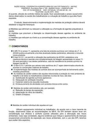 RAZÃO SOCIAL: COOPERATIVA AGROPECUÁRIA DO VALE DO PARACATU – MATRIZ.
ENDEREÇO: Rua Silvino Reis nº 160 – BAIRRO Centro – PARACATU.MG
CGC: 23.153.943/0008-26 INSC. ESTADUAL: 470.045.581.06 – 44.
TELEFONE: (0xx38) 3679 – 8934.
d) quando, através de controle médico da saúde, ficar caracterizado o anexo causal entre
danos observados na saúde dos trabalhadores e a situação de trabalho a que eles ficam
expostos.
O estudo, desenvolvimento e implementação de medidas de proteção coletiva deverá
obedecer a seguinte hierarquia:
a) Medidas que eliminam ou reduzam a utilização ou a formação de agentes prejudiciais à
saúde;
b) medidas que previnam a liberação ou disseminação desses agentes no ambiente de
trabalho;
c) medidas que reduzam os níveis ou a concentração desses agentes no ambiente de
trabalho.
COMENTÁRIOS
A NR-15 no anexo 11, apresenta uma lista de produtos químicos com índices de LT. A
ACGIH publica anualmente uma lista atualizada destes parâmetros, alterando e incluindo
novos produtos.
O item 9.3.5.1, ao permitir a utilização dos parâmetros da ACGIH, estabelece uma
coerência técnica e permite uma complementação da listagem apresentada no anexo 11.
Só será permitido o uso destes parâmetros, caso da inexistência do produto químico na
listagem da NR-15.
O item 9.3.5.1 permite que valores mais restritivos de LT sejam determinados através de
acordos ou convenções coletivas de trabalho.
A implementação das medidas de controle deve ser acompanhada de treinamento sobre
medidas preventivas.
As medidas de caráter coletivo são aquelas relacionadas à proteção do meio ambiente de
trabalho e de todos os trabalhadores existentes na área de risco, são elas:
a) Substituição de agentes químicos agressivos;
b) Adequação de ventilação industrial;
c) Implantar sistema de exaustão localizada;
d) Enclausuramento de atividades com produtos tóxicos entre outros.
Medidas de caráter administrativo são, por exemplo:
a) Redução do tempo de exposição;
b) Adequação do ritmo de trabalho;
c) Ordem e limpeza.
Medidas de caráter individual são aquelas em que:
Utilizam equipamento individual ao trabalhador, de acordo com o risco inerente da
função, observando todas as recomendações na NR-6. Os EPI também devem levar em
consideração sua eficácia e conforto quando utilizados para a atenuação dos riscos
ambientais. Caso seja constatado, alguma evidência que indique o aparecimento de doenças
ocupacionais proveniente da exposição aos riscos ambientais, com o uso dos EPI, teremos
que avaliar dois aspectos;
 