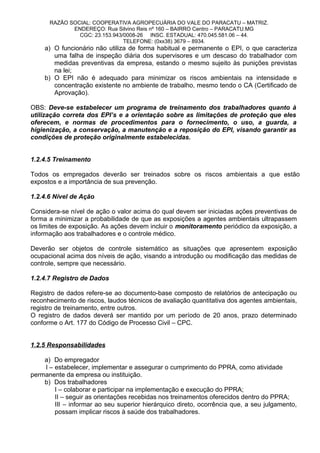 RAZÃO SOCIAL: COOPERATIVA AGROPECUÁRIA DO VALE DO PARACATU – MATRIZ.
ENDEREÇO: Rua Silvino Reis nº 160 – BAIRRO Centro – PARACATU.MG
CGC: 23.153.943/0008-26 INSC. ESTADUAL: 470.045.581.06 – 44.
TELEFONE: (0xx38) 3679 – 8934.
a) O funcionário não utiliza de forma habitual e permanente o EPI, o que caracteriza
uma falha de inspeção diária dos supervisores e um descaso do trabalhador com
medidas preventivas da empresa, estando o mesmo sujeito às punições previstas
na lei;
b) O EPI não é adequado para minimizar os riscos ambientais na intensidade e
concentração existente no ambiente de trabalho, mesmo tendo o CA (Certificado de
Aprovação).
OBS: Deve-se estabelecer um programa de treinamento dos trabalhadores quanto à
utilização correta dos EPI’s e a orientação sobre as limitações de proteção que eles
oferecem, e normas de procedimentos para o fornecimento, o uso, a guarda, a
higienização, a conservação, a manutenção e a reposição do EPI, visando garantir as
condições de proteção originalmente estabelecidas.
1.2.4.5 Treinamento
Todos os empregados deverão ser treinados sobre os riscos ambientais a que estão
expostos e a importância de sua prevenção.
1.2.4.6 Nível de Ação
Considera-se nível de ação o valor acima do qual devem ser iniciadas ações preventivas de
forma a minimizar a probabilidade de que as exposições a agentes ambientais ultrapassem
os limites de exposição. As ações devem incluir o monitoramento periódico da exposição, a
informação aos trabalhadores e o controle médico.
Deverão ser objetos de controle sistemático as situações que apresentem exposição
ocupacional acima dos níveis de ação, visando a introdução ou modificação das medidas de
controle, sempre que necessário.
1.2.4.7 Registro de Dados
Registro de dados refere-se ao documento-base composto de relatórios de antecipação ou
reconhecimento de riscos, laudos técnicos de avaliação quantitativa dos agentes ambientais,
registro de treinamento, entre outros.
O registro de dados deverá ser mantido por um período de 20 anos, prazo determinado
conforme o Art. 177 do Código de Processo Civil – CPC.
1.2.5 Responsabilidades
a) Do empregador
I – estabelecer, implementar e assegurar o cumprimento do PPRA, como atividade
permanente da empresa ou instituição.
b) Dos trabalhadores
I – colaborar e participar na implementação e execução do PPRA;
II – seguir as orientações recebidas nos treinamentos oferecidos dentro do PPRA;
III – informar ao seu superior hierárquico direto, ocorrência que, a seu julgamento,
possam implicar riscos à saúde dos trabalhadores.
 