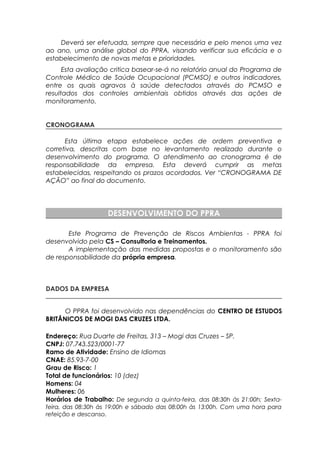 Deverá ser efetuada, sempre que necessária e pelo menos uma vez
ao ano, uma análise global do PPRA, visando verificar sua eficácia e o
estabelecimento de novas metas e prioridades.
Esta avaliação critica basear-se-á no relatório anual do Programa de
Controle Médico de Saúde Ocupacional (PCMSO) e outros indicadores,
entre os quais agravos à saúde detectados através do PCMSO e
resultados dos controles ambientais obtidos através das ações de
monitoramento.
CRONOGRAMA
Esta última etapa estabelece ações de ordem preventiva e
corretiva, descritas com base no levantamento realizado durante o
desenvolvimento do programa. O atendimento ao cronograma é de
responsabilidade da empresa. Esta deverá cumprir as metas
estabelecidas, respeitando os prazos acordados. Ver “CRONOGRAMA DE
AÇÃO” ao final do documento.
DESENVOLVIMENTO DO PPRA
Este Programa de Prevenção de Riscos Ambientas - PPRA foi
desenvolvido pela CS – Consultoria e Treinamentos.
A implementação das medidas propostas e o monitoramento são
de responsabilidade da própria empresa.
DADOS DA EMPRESA
O PPRA foi desenvolvido nas dependências do CENTRO DE ESTUDOS
BRITÂNICOS DE MOGI DAS CRUZES LTDA.
Endereço: Rua Duarte de Freitas, 313 – Mogi das Cruzes – SP.
CNPJ: 07.743.523/0001-77
Ramo de Atividade: Ensino de Idiomas
CNAE: 85.93-7-00
Grau de Risco: 1
Total de funcionários: 10 (dez)
Homens: 04
Mulheres: 06
Horários de Trabalho: De segunda a quinta-feira, das 08:30h às 21:00h; Sexta-
feira, das 08:30h às 19:00h e sábado das 08:00h às 13:00h. Com uma hora para
refeição e descanso.
 