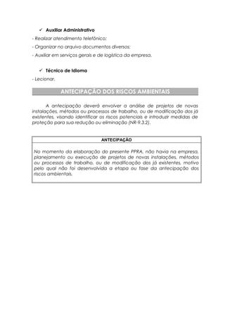  Auxiliar Administrativo
- Realizar atendimento telefônico;
- Organizar no arquivo documentos diversos;
- Auxiliar em serviços gerais e de logística da empresa.
 Técnico de Idioma
- Lecionar.
ANTECIPAÇÃO DOS RISCOS AMBIENTAIS
A antecipação deverá envolver a análise de projetos de novas
instalações, métodos ou processos de trabalho, ou de modificação dos já
existentes, visando identificar os riscos potenciais e introduzir medidas de
proteção para sua redução ou eliminação (NR-9.3.2).
ANTECIPAÇÃO
No momento da elaboração do presente PPRA, não havia na empresa,
planejamento ou execução de projetos de novas instalações, métodos
ou processos de trabalho, ou de modificação dos já existentes, motivo
pelo qual não foi desenvolvida a etapa ou fase da antecipação dos
riscos ambientais.
 
