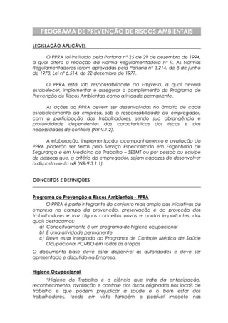 PROGRAMA DE PREVENÇÃO DE RISCOS AMBIENTAIS
LEGISLAÇÃO APLICÁVEL
O PPRA foi instituído pela Portaria n° 25 de 29 de dezembro de 1994,
à qual altera a redação da Norma Regulamentadora n° 9. As Normas
Regulamentadoras foram aprovadas pela Portaria n° 3.214, de 8 de junho
de 1978, Lei n° 6.514, de 22 dezembro de 1977.
O PPRA está sob responsabilidade da Empresa, a qual deverá
estabelecer, implementar e assegurar o complemento do Programa de
Prevenção de Riscos Ambientais como atividade permanente.
As ações do PPRA devem ser desenvolvidas no âmbito de cada
estabelecimento da empresa, sob a responsabilidade do empregador,
com a participação dos trabalhadores, sendo sua abrangência e
profundidade dependentes das características dos riscos e das
necessidades de controle (NR-9.1.2).
A elaboração, implementação, acompanhamento e avaliação do
PPRA poderão ser feitas pelo Serviço Especializado em Engenharia de
Segurança e em Medicina do Trabalho – SESMT ou por pessoa ou equipe
de pessoas que, a critério do empregador, sejam capazes de desenvolver
o disposto nesta NR (NR-9.3.1.1).
CONCEITOS E DEFINIÇÕES
Programa de Prevenção a Riscos Ambientais - PPRA
O PPRA é parte integrante do conjunto mais amplo das iniciativas da
empresa no campo da prevenção, preservação e da proteção dos
trabalhadores e traz alguns conceitos novos e pontos importantes, dos
quais destacamos:
a) Conceitualmente é um programa de higiene ocupacional
b) É uma atividade permanente
c) Deve estar integrado ao Programa de Controle Médico de Saúde
Ocupacional PCMSO em todas as etapas
O documento base deve estar disponível às autoridades e deve ser
apresentado e discutido na Empresa.
Higiene Ocupacional
“Higiene do Trabalho é a ciência que trata da antecipação,
reconhecimento, avaliação e controle dos riscos originados nos locais de
trabalho e que podem prejudicar a saúde e o bem estar dos
trabalhadores, tendo em vista também o possível impacto nas
 