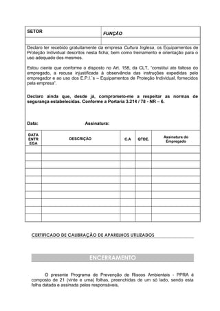 SETOR
FUNÇÃO
Declaro ter recebido gratuitamente da empresa Cultura Inglesa, os Equipamentos de
Proteção Individual descritos nesta ficha; bem como treinamento e orientação para o
uso adequado dos mesmos.
Estou ciente que conforme o disposto no Art. 158, da CLT, “constitui ato faltoso do
empregado, a recusa injustificada à observância das instruções expedidas pelo
empregador e ao uso dos E.P.I.`s – Equipamentos de Proteção Individual, fornecidos
pela empresa”.
Declaro ainda que, desde já, comprometo-me a respeitar as normas de
segurança estabelecidas. Conforme a Portaria 3.214 / 78 - NR – 6.
Data: Assinatura:
DATA
ENTR
EGA
DESCRIÇÃO C.A QTDE.
Assinatura do
Empregado
CERTIFICADO DE CALIBRAÇÃO DE APARELHOS UTILIZADOS
ENCERRAMENTO
O presente Programa de Prevenção de Riscos Ambientais - PPRA é
composto de 21 (vinte e uma) folhas, preenchidas de um só lado, sendo esta
folha datada e assinada pelos responsáveis.
 