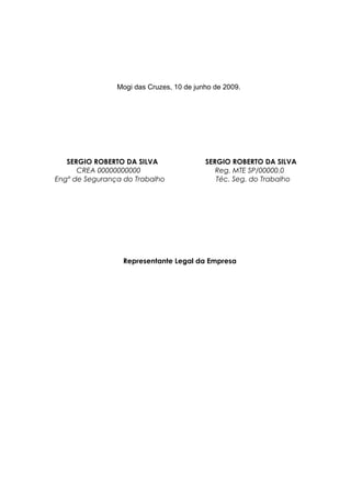 Mogi das Cruzes, 10 de junho de 2009.
SERGIO ROBERTO DA SILVA SERGIO ROBERTO DA SILVA
CREA 00000000000 Reg. MTE SP/00000.0
Engº de Segurança do Trabalho Téc. Seg. do Trabalho
Representante Legal da Empresa
 