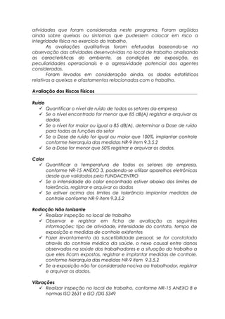 atividades que foram consideradas neste programa. Foram argüidos
ainda sobre queixas ou sintomas que pudessem colocar em risco a
integridade física no exercício do trabalho.
As avaliações qualitativas foram efetuadas baseando-se na
observação das atividades desenvolvidas no local de trabalho analisando
as características do ambiente, as condições de exposição, as
peculiaridades operacionais e a agressividade potencial dos agentes
considerados.
Foram levados em consideração ainda, os dados estatísticos
relativos a queixas e afastamentos relacionados com o trabalho.
Avaliação dos Riscos Físicos
Ruído
 Quantificar o nível de ruído de todos os setores da empresa
 Se o nível encontrado for menor que 85 dB(A) registrar e arquivar os
dados
 Se o nível for maior ou igual a 85 dB(A), determinar a Dose de ruído
para todas as funções do setor
 Se a Dose de ruído for igual ou maior que 100%, implantar controle
conforme hierarquia das medidas NR-9 item 9.3.5.2
 Se a Dose for menor que 50% registrar e arquivar os dados.
Calor
 Quantificar a temperatura de todos os setores da empresa,
conforme NR-15 ANEXO 3, podendo-se utilizar aparelhos eletrônicos
desde que validados pela FUNDACENTRO
 Se a intensidade do calor encontrado estiver abaixo dos limites de
tolerância, registrar e arquivar os dados
 Se estiver acima dos limites de tolerância implantar medidas de
controle conforme NR-9 item 9.3.5.2
Radiação Não Ionizante
 Realizar inspeção no local de trabalho
 Observar e registrar em ficha de avaliação as seguintes
informações: tipo de atividade, intensidade do contato, tempo de
exposição e medidas de controle existentes
 Fazer levantamento da suscetibilidade pessoal, se for constatado
através do controle médico da saúde, o nexo causal entre danos
observados na saúde dos trabalhadores e a situação do trabalho a
que eles ficam expostos, registrar e implantar medidas de controle,
conforme hierarquia das medidas NR-9 item 9.3.5.2
 Se a exposição não for considerada nociva ao trabalhador, registrar
e arquivar os dados.
Vibrações
 Realizar inspeção no local de trabalho, conforme NR-15 ANEXO 8 e
normas ISO 2631 e ISO /DIS 5349
 