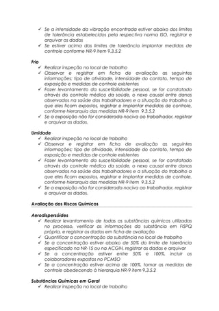  Se a intensidade da vibração encontrada estiver abaixo dos limites
de tolerância estabelecidos pela respectiva norma ISO, registrar e
arquivar os dados
 Se estiver acima dos limites de tolerância implantar medidas de
controle conforme NR-9 item 9.3.5.2
Frio
 Realizar inspeção no local de trabalho
 Observar e registrar em ficha de avaliação as seguintes
informações: tipo de atividade, intensidade do contato, tempo de
exposição e medidas de controle existentes
 Fazer levantamento da suscetibilidade pessoal, se for constatado
através do controle médico da saúde, o nexo causal entre danos
observados na saúde dos trabalhadores e a situação do trabalho a
que eles ficam expostos, registrar e implantar medidas de controle,
conforme hierarquia das medidas NR-9 item 9.3.5.2
 Se a exposição não for considerada nociva ao trabalhador, registrar
e arquivar os dados.
Umidade
 Realizar inspeção no local de trabalho
 Observar e registrar em ficha de avaliação as seguintes
informações: tipo de atividade, intensidade do contato, tempo de
exposição e medidas de controle existentes
 Fazer levantamento da suscetibilidade pessoal, se for constatado
através do controle médico da saúde, o nexo causal entre danos
observados na saúde dos trabalhadores e a situação do trabalho a
que eles ficam expostos, registrar e implantar medidas de controle,
conforme hierarquia das medidas NR-9 item 9.3.5.2
 Se a exposição não for considerada nociva ao trabalhador, registrar
e arquivar os dados.
Avaliação dos Riscos Químicos
Aerodispersóides
 Realizar levantamento de todas as substâncias químicas utilizadas
no processo, verificar as informações da substância em FISPQ
própria, e registrar os dados em ficha de avaliação
 Quantificar a concentração da substância no local de trabalho
 Se a concentração estiver abaixo de 50% do limite de tolerância
especificado na NR-15 ou na ACGIH, registrar os dados e arquivar
 Se a concentração estiver entre 50% e 100%, incluir os
colaboradores expostos no PCMSO
 Se a concentração estiver acima de 100%, tomar as medidas de
controle obedecendo à hierarquia NR-9 item 9.3.5.2
Substâncias Químicas em Geral
 Realizar inspeção no local de trabalho
 
