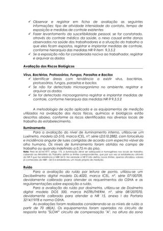  Observar e registrar em ficha de avaliação as seguintes
informações: tipo de atividade intensidade do contato, tempo de
exposição e medidas de controle existentes
 Fazer levantamento da suscetibilidade pessoal, se for constatado,
através do controle médico da saúde, o nexo causal entre danos
observados na saúde dos trabalhadores e a situação do trabalho a
que eles ficam expostos, registrar e implantar medidas de controle,
conforme hierarquia das medidas NR-9 item 9.3.5.2
 Se a exposição não for considerada nociva ao trabalhador, registrar
e arquivar os dados
Avaliação dos Riscos Biológicos
Vírus, Bactérias, Protozoários, Fungos, Parasitas e Bacilos
 Identificar áreas com tendência a existir vírus, bactérias,
protozoários, fungos, parasitas e bacilos
 Se não for detectado microorganismo no ambiente, registrar e
arquivar os dados
 Se for detectado microorganismo registrar e implantar medidas de
controle, conforme hierarquia das medidas NR-9 9.3.5.2
A metodologia de ação aplicada e os equipamentos de medição
utilizados na avaliação dos riscos físicos, químicos e biológicos estão
descritos abaixo, conforme os riscos identificados nos diversos locais de
trabalho do estabelecimento.
Iluminamento
Para a avaliação do nível de iluminamento interno, utilizou-se um
Luxímetro, modelo LD-510, marca ICEL, nº. série LD510.2882, com fotocélula
e incidência angular de luzes corrigidas de acordo com espectro visível do
olho humano. Os níveis de iluminamento foram obtidos no campo de
trabalho ou quando indefinido a 0,75 m do piso.
Nota: Pela lei 6514/1977, artigo 175, a iluminação deve ser adequada e homogênea nos locais de trabalho,
cabendo ao Ministério do Trabalho definir os limites correspondentes, que por sua vez os estabeleceu através
da NR 9 que faz referência a NBR 5413. Na verdade a NR 9 não definiu novos limites, apenas oficializou valores
já conhecidos da NBR – 5413 e estabeleceu um modo próprio de medição.
Ruído
Para a avaliação do ruído por leitura de ponto, utilizou-se um
Decibelímetro digital modelo DL-4020, marca ICEL, nº. série 07100709,
devidamente calibrado para atender os requerimentos da OSHA e as
regulamentações sobre exposição a ruído.
Para a avaliação do ruído por dosimetria, utilizou-se de Dosímetro
digital modelo DOS 500, marca INSTRUTHERM, nº. série 081207070,
devidamente calibrado para atender a NR 15, anexo I da Portaria
3214/1978 e norma OSHA.
As avaliações foram realizadas considerando-se os níveis de ruído a
partir de 70 dB(A). Os equipamentos foram operados no circuito de
resposta lenta "SLOW” circuito de compensação "A", na altura da zona
 