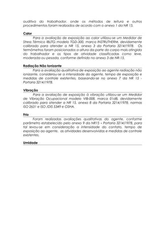 auditiva do trabalhador, onde os métodos de leitura e outros
procedimentos foram realizados de acordo com o anexo 1 da NR 15.
Calor
Para a avaliação de exposição ao calor utilizou-se um Medidor de
Stress Térmico IBUTG modelo TGD-300, marca INSTRUTHERM, devidamente
calibrado para atender a NR 15, anexo 3 da Portaria 3214/1978. Os
termômetros foram posicionados a altura da parte do corpo mais atingida
do trabalhador e os tipos de atividade classificadas como leve,
moderada ou pesada, conforme definido no anexo 3 de NR-15.
Radiação Não Ionizante
Para a avaliação qualitativa de exposição ao agente radiação não
ionizante, considerou-se a intensidade do agente, tempo de exposição e
medidas de controle existentes, baseando-se no anexo 7 da NR 15 -
Portaria 3214/1978.
Vibração
Para a avaliação de exposição à vibração utilizou-se um Medidor
de Vibração Ocupacional modelo VIB-008, marca 01dB, devidamente
calibrado para atender a NR 15, anexo 8 da Portaria 3214/1978, normas
ISO 2631 e ISO /DIS 5349 e OSHA.
Frio
Foram realizadas avaliações qualitativas do agente, conforme
parâmetro estabelecido pelo anexo 9 da NR15 - Portaria 3214/1978, para
tal levou-se em consideração a intensidade do contato, tempo de
exposição ao agente, as atividades desenvolvidas e medidas de controle
existentes.
Umidade
 