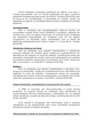 Foram realizadas avaliações qualitativas do agente, qual seja, o
contato permanente com um volume significativo de água, conforme
parâmetro estabelecido pelo anexo 10 da NR15 - Portaria 3214/1978, para
tal levou-se em consideração a intensidade do contato, tempo de
exposição ao agente, as atividades desenvolvidas e medidas de controle
existentes.
Aerodispersóides
Para a avaliação dos aerodispersóides utilizou-se Bomba de
Amostragem modelo 44-XR, marca SAMPLER, e acessórios, calibrada de
acordo com o tipo do agente amostrado. As amostras foram analisadas
por laboratório especializado em avaliação para fins de higiene
ocupacional. Os resultados foram comparados com os limites de
tolerância estabelecidos pela ACGIH e anexo 11 e 12 da NR-15 - Portaria
3214/1978.
Substâncias Químicas em Geral
Para as atividades que expõem trabalhadores a substâncias
químicas utilizados de maneira geral, analisou-se qualitativamente em
decorrência de inspeção no local de trabalho, considerando tempo de
exposição, intensidade de contato, forma de manipulação e as medidas
de controle existentes, baseando-se nas Portarias 3.311 e 491, ambas do
MTE, e nos anexos 11 e 13 da NR 15 - Portaria 3.214/1978.
Biológico
Para as atividades que expõem trabalhadores a bactérias, vírus,
fungos ou protozoários, analisou-se qualitativamente em decorrência de
inspeção no local de trabalho, considerando tempo de exposição,
intensidade de contato, forma de manipulação e as medidas de controle
existentes, baseando-se no anexo 14 da NR15 – Portaria 3214/1978.
FORMA DE REGISTRO, MANUTENÇÃO E DIVULGAÇÃO DOS DADOS
O PPRA é composto por documento-base e laudo técnico
ambiental. O conjunto deverá ser verificado para atendimento às
recomendações técnicas apresentadas, e preservado por um período
mínimo de 20 anos, a partir da data de emissão, conforme previsto no item
9.2.8.2. da NR 9.
Com relação à divulgação das informações, todo e qualquer
trabalhador ou seu representante, bem como autoridade competente,
deverão ter acesso ao registro de dados.
PERIODICIDADE E FORMA DE AVALIAÇÃO DO DESENVOLVIMENTO DO PPRA
 
