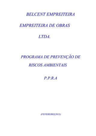 BELCENT EMPREITEIRA

EMPREITEIRA DE OBRAS

       LTDA.



PROGRAMA DE PREVENÇÃO DE
   RISCOS AMBIENTAIS


          P.P.R.A




        (FEVEREIRO|2013)
 