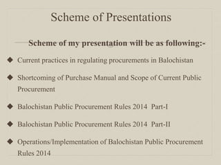 Scheme of Presentations
Scheme of my presentation will be as following:-
 Current practices in regulating procurements in Balochistan
 Shortcoming of Purchase Manual and Scope of Current Public
Procurement
 Balochistan Public Procurement Rules 2014 Part-I
 Balochistan Public Procurement Rules 2014 Part-II
 Operations/Implementation of Balochistan Public Procurement
Rules 2014
 