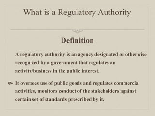 What is a Regulatory Authority
Definition
A regulatory authority is an agency designated or otherwise
recognized by a government that regulates an
activity/business in the public interest.
 It oversees use of public goods and regulates commercial
activities, monitors conduct of the stakeholders against
certain set of standards prescribed by it.
 