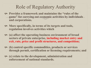 Role of Regulatory Authority
 Provides a framework and maintains the “rules of the
game” for carrying out economic activities by individuals
and corporations.
 More specifically, in terms of its targets and tools,
regulation involves activities which
 (a) affect the operating business environment of broad
sectors of private enterprise, including market entry and
exit, rate, price and profit structures, and competition;
 (b) control specific commodities, products or services
through permit, certification or licensing requirements; and
 (c) relate to the development, administration and
enforcement of national standards.
 
