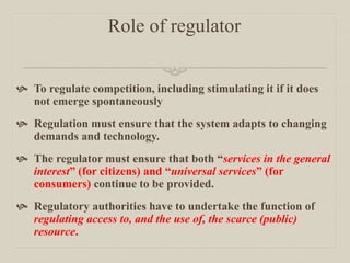 Role of regulator
 To regulate competition, including stimulating it if it does
not emerge spontaneously
 Regulation must ensure that the system adapts to changing
demands and technology.
 The regulator must ensure that both “services in the general
interest” (for citizens) and “universal services” (for
consumers) continue to be provided.
 Regulatory authorities have to undertake the function of
regulating access to, and the use of, the scarce (public)
resource.
 