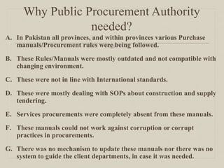 Why Public Procurement Authority
needed?
A. In Pakistan all provinces, and within provinces various Purchase
manuals/Procurement rules were being followed.
B. These Rules/Manuals were mostly outdated and not compatible with
changing environment.
C. These were not in line with International standards.
D. These were mostly dealing with SOPs about construction and supply
tendering.
E. Services procurements were completely absent from these manuals.
F. These manuals could not work against corruption or corrupt
practices in procurements.
G. There was no mechanism to update these manuals nor there was no
system to guide the client departments, in case it was needed.
 