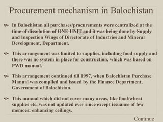 Procurement mechanism in Balochistan
 In Balochistan all purchases/procurements were centralized at the
time of dissolution of ONE UNIT and it was being done by Supply
and Inspection Wings of Directorate of Industries and Mineral
Development, Department.
 This arrangement was limited to supplies, including food supply and
there was no system in place for construction, which was based on
PWD manual.
 This arrangement continued till 1997, when Balochistan Purchase
Manual was compiled and issued by the Finance Department,
Government of Balochistan.
 This manual which did not cover many areas, like food/wheat
supplies etc, was not updated ever since except issuance of few
memoes: enhancing ceilings.
Continue
 
