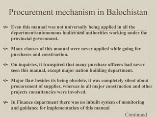 Procurement mechanism in Balochistan
 Even this manual was not universally being applied in all the
department/autonomous bodies and authorities working under the
provincial government.
 Many clauses of this manual were never applied while going for
purchases and construction.
 On inquiries, it transpired that many purchase officers had never
seen this manual, except major nation building department.
 Major flaw besides its being obsolete, it was completely silent about
procurement of supplies, whereas in all major construction and other
projects consultancies were involved.
 In Finance department there was no inbuilt system of monitoring
and guidance for implementation of this manual
Continued
 