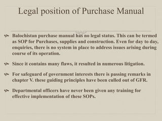 Legal position of Purchase Manual
 Balochistan purchase manual has no legal status. This can be termed
as SOP for Purchases, supplies and construction. Even for day to day,
enquiries, there is no system in place to address issues arising during
course of its operation.
 Since it contains many flaws, it resulted in numerous litigation.
 For safeguard of government interests there is passing remarks in
chapter V. these guiding principles have been culled out of GFR.
 Departmental officers have never been given any training for
effective implementation of these SOPs.
 