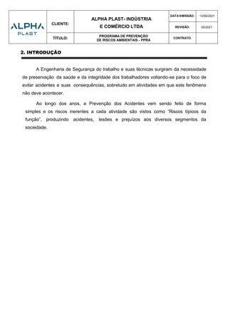 CLIENTE:
ALPHA PLAST- INDÚSTRIA
E COMÉRCIO LTDA
DATA EMISSÃO: 13/06/2021
REVISÃO: 00/2021
TÍTULO:
PROGRAMA DE PREVENÇÃO
DE RISCOS AMBIENTAIS - PPRA
CONTRATO:
2. INTRODUÇÃO
A Engenharia de Segurança do trabalho e suas técnicas surgiram da necessidade
de preservação da saúde e da integridade dos trabalhadores voltando-se para o foco de
evitar acidentes e suas consequências, sobretudo em atividades em que este fenômeno
não deve acontecer.
Ao longo dos anos, a Prevenção dos Acidentes vem sendo feito de forma
simples e os riscos inerentes a cada atividade são vistos como “Riscos típicos da
função”, produzindo acidentes, lesões e prejuízos aos diversos segmentos da
sociedade.
 