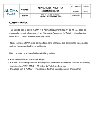 CLIENTE:
ALPHA PLAST- INDÚSTRIA
E COMÉRCIO LTDA
DATA EMISSÃO: 13/06/2021
REVISÃO: 00/2021
TÍTULO:
PROGRAMA DE PREVENÇÃO
DE RISCOS AMBIENTAIS - PPRA
CONTRATO:
4.JUSTIFICATIVA
De acordo com a Lei N° 6.514/77, a Norma Regulamentadora 01 do M.T.E., cabe ao
empregador cumprir e fazer cumprir as Normas de Segurança do Trabalho, visando evitar
Acidentes do Trabalho e Doenças Ocupacionais.
Neste sentido, o PPRA torna-se importante para orientação dos profissionais e adoção das
medidas de controle dos Riscos Ambientais.
Além dos aspectos acima referidos, o PPRA possibilita:
 Fácil identificação e Controle dos Riscos;
 Estudar a realidade operacional das empresas, objetivando melhorar as ações de segurança;
 Atendimento a NR-09 M.T.E — Ministério do Trabalho e Emprego.
 Integração com o PCMSO — Programa de Controle Médico de Saúde Ocupacional.
 