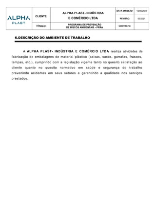 CLIENTE:
ALPHA PLAST- INDÚSTRIA
E COMÉRCIO LTDA
DATA EMISSÃO: 13/06/2021
REVISÃO: 00/2021
TÍTULO:
PROGRAMA DE PREVENÇÃO
DE RISCOS AMBIENTAIS - PPRA
CONTRATO:
6.DESCRIÇÃO DO AMBIENTE DE TRABALHO
A ALPHA PLAST- INDÚSTRIA E COMÉRCIO LTDA realiza atividades de
fabricação de embalagens de material plástico (caixas, sacos, garrafas, frascos,
tampas, etc.), cumprindo com a legislação vigente tanto no quesito satisfação ao
cliente quanto no quesito normativo em saúde e segurança do trabalho
prevenindo acidentes em seus setores e garantindo a qualidade nos serviços
prestados.
 