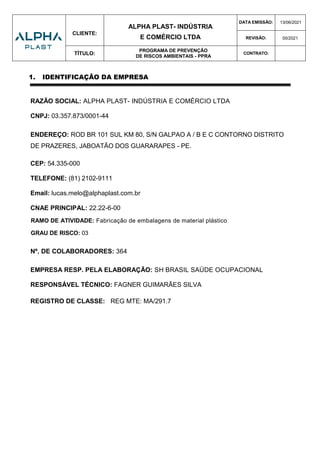 CLIENTE:
ALPHA PLAST- INDÚSTRIA
E COMÉRCIO LTDA
DATA EMISSÃO: 13/06/2021
REVISÃO: 00/2021
TÍTULO:
PROGRAMA DE PREVENÇÃO
DE RISCOS AMBIENTAIS - PPRA
CONTRATO:
1. IDENTIFICAÇÃO DA EMPRESA
RAZÃO SOCIAL: ALPHA PLAST- INDÚSTRIA E COMÉRCIO LTDA
CNPJ: 03.357.873/0001-44
ENDEREÇO: ROD BR 101 SUL KM 80, S/N GALPAO A / B E C CONTORNO DISTRITO
DE PRAZERES, JABOATÃO DOS GUARARAPES - PE.
CEP: 54.335-000
TELEFONE: (81) 2102-9111
Email: lucas.melo@alphaplast.com.br
CNAE PRINCIPAL: 22.22-6-00
RAMO DE ATIVIDADE: Fabricação de embalagens de material plástico
GRAU DE RISCO: 03
Nº. DE COLABORADORES: 364
EMPRESA RESP. PELA ELABORAÇÃO: SH BRASIL SAÚDE OCUPACIONAL
RESPONSÁVEL TÉCNICO: FAGNER GUIMARÃES SILVA
REGISTRO DE CLASSE: REG MTE: MA/291.7
 