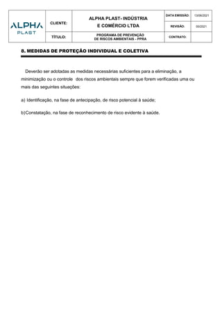 CLIENTE:
ALPHA PLAST- INDÚSTRIA
E COMÉRCIO LTDA
DATA EMISSÃO: 13/06/2021
REVISÃO: 00/2021
TÍTULO:
PROGRAMA DE PREVENÇÃO
DE RISCOS AMBIENTAIS - PPRA
CONTRATO:
8. MEDIDAS DE PROTEÇÃO INDIVIDUAL E COLETIVA
Deverão ser adotadas as medidas necessárias suficientes para a eliminação, a
minimização ou o controle dos riscos ambientais sempre que forem verificadas uma ou
mais das seguintes situações:
a) Identificação, na fase de antecipação, de risco potencial à saúde;
b)Constatação, na fase de reconhecimento de risco evidente à saúde.
 