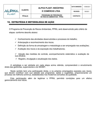 CLIENTE:
ALPHA PLAST- INDÚSTRIA
E COMÉRCIO LTDA
DATA EMISSÃO: 13/06/2021
REVISÃO: 00/2021
TÍTULO:
PROGRAMA DE PREVENÇÃO
DE RISCOS AMBIENTAIS - PPRA
CONTRATO:
10. ESTRATÉGIA E METODOLOGIA DE AÇÃO
O Programa de Prevenção de Riscos Ambientais, PPRA, será desenvolvido pelo critério de
etapas conforme descrito abaixo:
 Conhecimento das atividades desenvolvidas e processos do trabalho;
 Antecipação e reconhecimento dos riscos;
 Definição da forma de amostragem e metodologia a ser empregada nas avaliações;
 Avaliação dos riscos e da exposição dos trabalhadores;
 Adoção das medidas de controle, acompanhamento sistemático e avaliação de
sua eficácia;
 Registro, divulgação e atualização dos dados.
A estratégia a ser adotada em cada etapa acima referida, compreenderá o envolvimento
direto das gerências, supervisores e do SESMT.
Neste sentido terá uma participação direta, e os próprios empregados expostos aos riscos,
que devem contribuir com sua adesão aos programas, ações e sugestões, proporcionando um
processo de melhoria contínua, estabelecidos nos modernos conceitos da qualidade.
Esta participação além de legitimar o PPRA, permitirá condições para um efetivo
gerenciamento dos riscos.
 