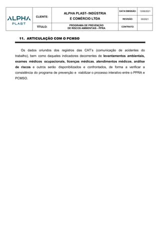 CLIENTE:
ALPHA PLAST- INDÚSTRIA
E COMÉRCIO LTDA
DATA EMISSÃO: 13/06/2021
REVISÃO: 00/2021
TÍTULO:
PROGRAMA DE PREVENÇÃO
DE RISCOS AMBIENTAIS - PPRA
CONTRATO:
11. ARTICULAÇÃO COM O PCMSO
Os dados oriundos dos registros das CAT’s (comunicação de acidentes do
trabalho), bem como daqueles indicadores decorrentes de levantamentos ambientais,
exames médicos ocupacionais, licenças médicas, atendimentos médicos, análise
de riscos e outros serão disponibilizados e confrontados, de forma a verificar a
consistência do programa de prevenção e viabilizar o processo interativo entre o PPRA e
PCMSO.
 