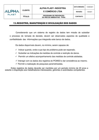 CLIENTE:
ALPHA PLAST- INDÚSTRIA
E COMÉRCIO LTDA
DATA EMISSÃO: 13/06/2021
REVISÃO: 00/2021
TÍTULO:
PROGRAMA DE PREVENÇÃO
DE RISCOS AMBIENTAIS - PPRA
CONTRATO:
13.REGISTRO, MANUTENÇÃO E DIVULGAÇÃO DOS DADOS
Considerando que um sistema de registro de dados tem missão de subsidiar
o processo de tomada de decisão, devem ser observados aspectos de qualidade e
confiabilidade das informações que integrarão este banco de dados.
Os dados disponíveis devem, no mínimo, serem capazes de:
 Indicar quando, onde e que tipo de problema pode ser esperado.
 Subsidiar as indicações de medidas de controle e restrição de danos.
 Permitir um efetivo acompanhamento das medidas de controle adotadas.
 Interagir com os dados dos registros do PCMSO e dar consistência ao mesmo.
 Permitir a realização de pesquisas parametrizadas.
Estes registros de dados deverão ser mantidos por um período mínimo de 20 anos e
estarão à disposição aos trabalhadores interessados, gerentes e autoridades competentes.
 