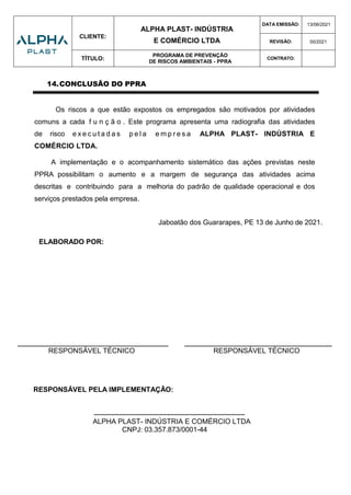 CLIENTE:
ALPHA PLAST- INDÚSTRIA
E COMÉRCIO LTDA
DATA EMISSÃO: 13/06/2021
REVISÃO: 00/2021
TÍTULO:
PROGRAMA DE PREVENÇÃO
DE RISCOS AMBIENTAIS - PPRA
CONTRATO:
14.CONCLUSÃO DO PPRA
Os riscos a que estão expostos os empregados são motivados por atividades
comuns a cada f u n ç ã o . Este programa apresenta uma radiografia das atividades
de risco e x e c u t a d a s p e l a e m p r e s a ALPHA PLAST- INDÚSTRIA E
COMÉRCIO LTDA.
A implementação e o acompanhamento sistemático das ações previstas neste
PPRA possibilitam o aumento e a margem de segurança das atividades acima
descritas e contribuindo para a melhoria do padrão de qualidade operacional e dos
serviços prestados pela empresa.
Jaboatão dos Guararapes, PE 13 de Junho de 2021.
ELABORADO POR:
______________________________________________ _____________________________________________
RESPONSÁVEL TÉCNICO RESPONSÁVEL TÉCNICO
RESPONSÁVEL PELA IMPLEMENTAÇÃO:
______________________________________________
ALPHA PLAST- INDÚSTRIA E COMÉRCIO LTDA
CNPJ: 03.357.873/0001-44
ASSINATURA ELETRÔNICA CERTIFICADA
Documento assinado digitalmente conforme MP nº
2.200-2 de 24/08/2001, que institui a Infraestrutura de
Chaves Públicas Brasileira - ICP-Brasil e PORTARIA
Nº 211, DE 11 DE ABRIL DE 2019 DA SECRETARIA
ESPECIAL DE PREVIDÊNCIA E TRABALHO
Fagner Guimarães Silva
Técnico de Segurança do Trabalho
REG MTE: 291.7 MA
Assinado de forma
digital por FAGNER
GUIMARAES
SILVA:65706803315
Dados: 2021.07.25
15:58:41 -03'00'
 
