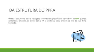 DA ESTRUTURA DO PPRA
O PPRA - documento base e alterações - deverão ser apresentados e discutidos na CIPA, quando
existente na empresa, de acordo com a NR-5, sendo sua cópia anexada ao livro de atas desta
Comissão.
 
