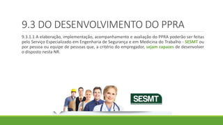 9.3 DO DESENVOLVIMENTO DO PPRA
9.3.1.1 A elaboração, implementação, acompanhamento e avaliação do PPRA poderão ser feitas
pelo Serviço Especializado em Engenharia de Segurança e em Medicina do Trabalho - SESMT ou
por pessoa ou equipe de pessoas que, a critério do empregador, sejam capazes de desenvolver
o disposto nesta NR.
 