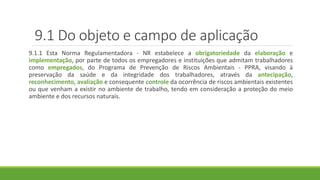 9.1 Do objeto e campo de aplicação
9.1.1 Esta Norma Regulamentadora - NR estabelece a obrigatoriedade da elaboração e
implementação, por parte de todos os empregadores e instituições que admitam trabalhadores
como empregados, do Programa de Prevenção de Riscos Ambientais - PPRA, visando à
preservação da saúde e da integridade dos trabalhadores, através da antecipação,
reconhecimento, avaliação e consequente controle da ocorrência de riscos ambientais existentes
ou que venham a existir no ambiente de trabalho, tendo em consideração a proteção do meio
ambiente e dos recursos naturais.
 