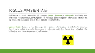 RISCOS AMBIENTAIS
Consideram-se riscos ambientais os agentes físicos, químicos e biológicos existentes nos
ambientes de trabalho que, em função de sua natureza, concentração ou intensidade e tempo de
exposição, são capazes de causar danos à saúde do trabalhador.
Agentes físicos: diversas formas de energia a que possam estar expostos os trabalhadores: ruído,
vibrações, pressões anormais, temperaturas extremas, radiações ionizantes, radiações não
ionizantes, bem como o infrassom e o ultrassom.
 