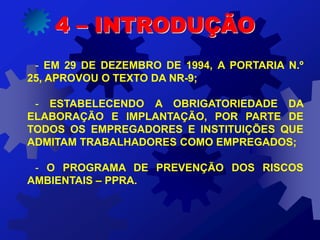 - EM 29 DE DEZEMBRO DE 1994, A PORTARIA N.º
25, APROVOU O TEXTO DA NR-9;
- ESTABELECENDO A OBRIGATORIEDADE DA
ELABORAÇÃO E IMPLANTAÇÃO, POR PARTE DE
TODOS OS EMPREGADORES E INSTITUIÇÕES QUE
ADMITAM TRABALHADORES COMO EMPREGADOS;
- O PROGRAMA DE PREVENÇÃO DOS RISCOS
AMBIENTAIS – PPRA.
4 – INTRODUÇÃO
 