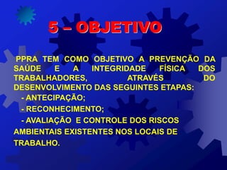 PPRA TEM COMO OBJETIVO A PREVENÇÃO DA
SAÚDE E A INTEGRIDADE FÍSICA DOS
TRABALHADORES, ATRAVÉS DO
DESENVOLVIMENTO DAS SEGUINTES ETAPAS:
- ANTECIPAÇÃO;
- RECONHECIMENTO;
- AVALIAÇÃO E CONTROLE DOS RISCOS
AMBIENTAIS EXISTENTES NOS LOCAIS DE
TRABALHO.
5 – OBJETIVO
 