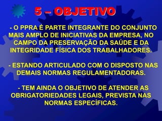 - O PPRA É PARTE INTEGRANTE DO CONJUNTO
MAIS AMPLO DE INICIATIVAS DA EMPRESA, NO
CAMPO DA PRESERVAÇÃO DA SAÚDE E DA
INTEGRIDADE FÍSICA DOS TRABALHADORES.
- ESTANDO ARTICULADO COM O DISPOSTO NAS
DEMAIS NORMAS REGULAMENTADORAS.
- TEM AINDA O OBJETIVO DE ATENDER AS
OBRIGATORIEDADES LEGAIS, PREVISTA NAS
NORMAS ESPECÍFICAS.
5 – OBJETIVO
 