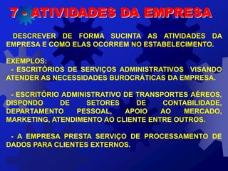 DESCREVER DE FORMA SUCINTA AS ATIVIDADES DA
EMPRESA E COMO ELAS OCORREM NO ESTABELECIMENTO.
EXEMPLOS:
- ESCRITÓRIOS DE SERVIÇOS ADMINISTRATIVOS VISANDO
ATENDER AS NECESSIDADES BUROCRÁTICAS DA EMPRESA.
- ESCRITÓRIO ADMINISTRATIVO DE TRANSPORTES AÉREOS,
DISPONDO DE SETORES DE CONTABILIDADE,
DEPARTAMENTO PESSOAL, APOIO AO MERCADO,
MARKETING, ATENDIMENTO AO CLIENTE ENTRE OUTROS.
- A EMPRESA PRESTA SERVIÇO DE PROCESSAMENTO DE
DADOS PARA CLIENTES EXTERNOS.
7 - ATIVIDADES DA EMPRESA
 